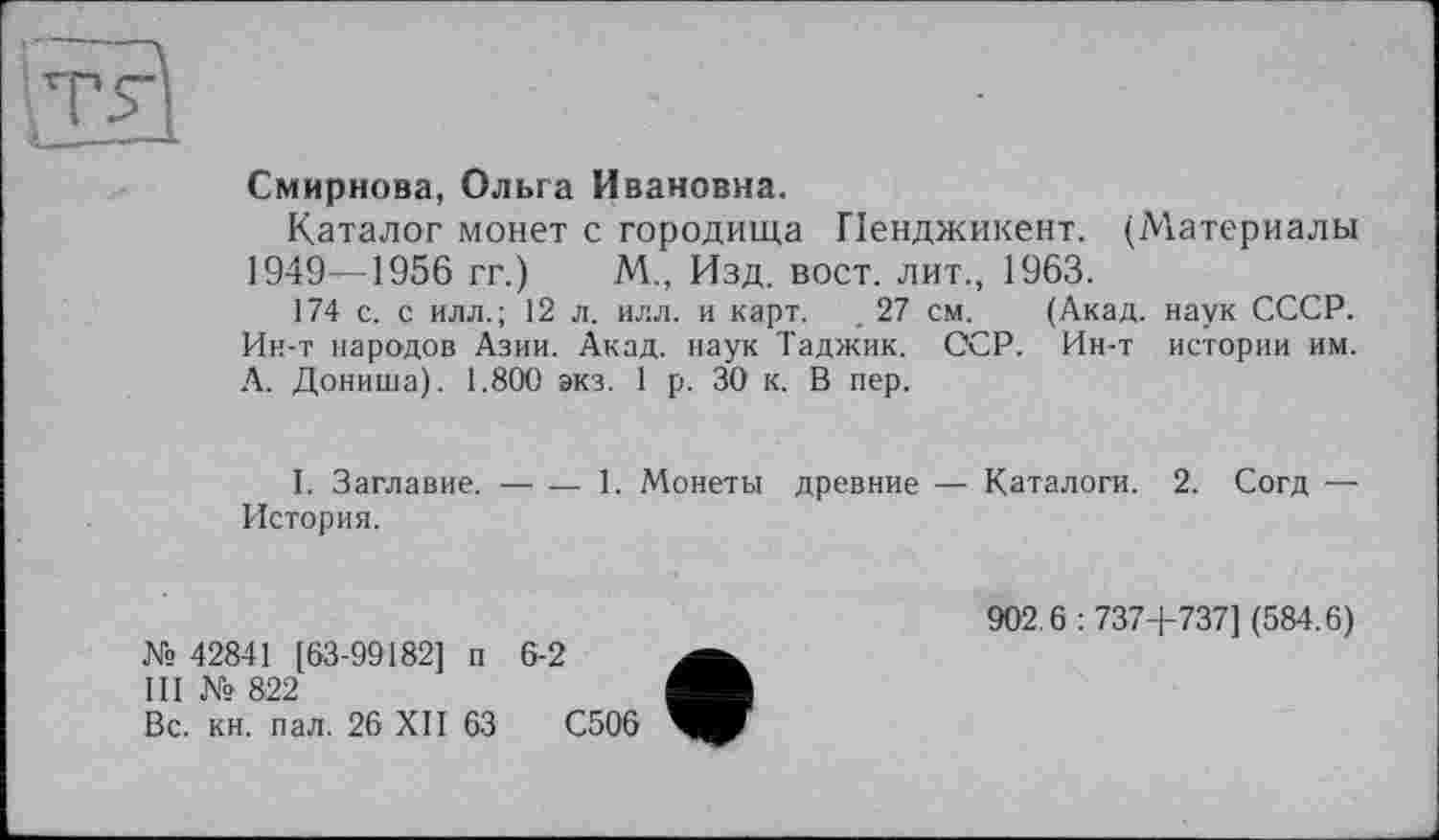 ﻿Смирнова, Ольга Ивановна.
Каталог монет с городища Пенджикент. (Материалы 1949—1956 гг.) М., Изд. вост, лит., 1963.
174 с. с илл.; 12 л. илл. и карт. . 27 см. (Акад, наук СССР. Ин-т народов Азии. Акад, наук Таджик. ССР. Ин-т истории им. А. Дониша). 1.800 экз. 1 р. 30 к. В пер.
I. Заглавие.----1. Монеты древние — Каталоги. 2. Согд —
История.
№ 42841 [63-99182] п 6-2
III № 822
Вс. кн. пал. 26 XII 63	С506
902.6 : 737+737] (584.6)